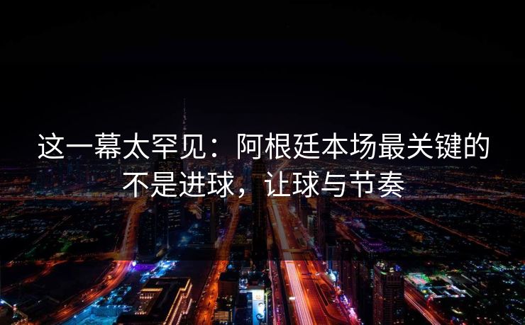 这一幕太罕见：阿根廷本场最关键的不是进球，让球与节奏  第1张