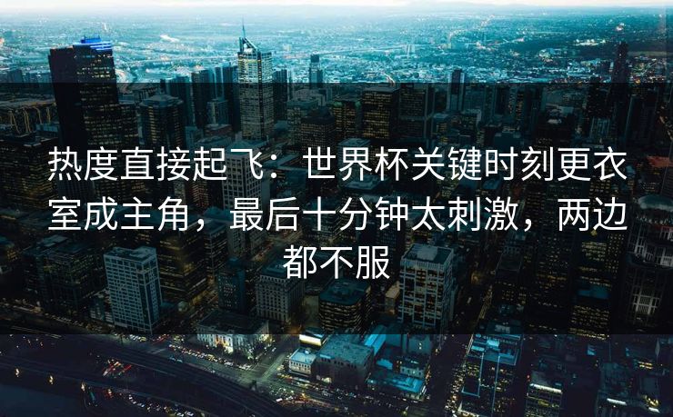 热度直接起飞：世界杯关键时刻更衣室成主角，最后十分钟太刺激，两边都不服  第1张