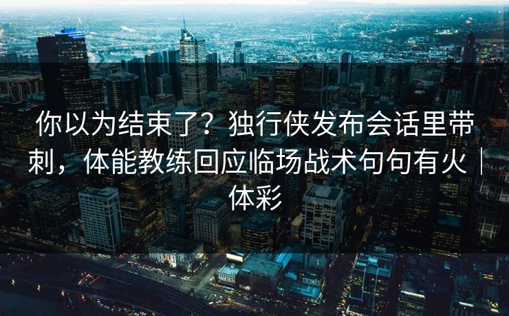 你以为结束了？独行侠发布会话里带刺，体能教练回应临场战术句句有火｜体彩  第1张