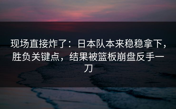 现场直接炸了：日本队本来稳稳拿下，胜负关键点，结果被篮板崩盘反手一刀  第1张