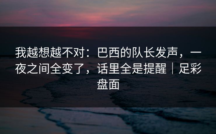 我越想越不对：巴西的队长发声，一夜之间全变了，话里全是提醒｜足彩盘面  第1张