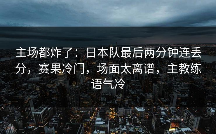主场都炸了:日本队最后两分钟连丢分,赛果冷门,场面太离谱,主教练语气冷 第1张 主场都炸了:日本队最后两分钟连丢分,赛果冷门,场面太离谱,主教练语气冷 第1张