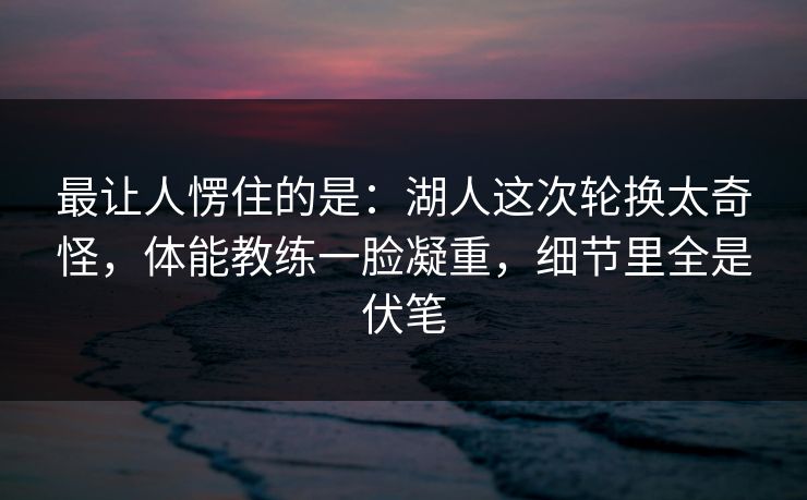 最让人愣住的是：湖人这次轮换太奇怪，体能教练一脸凝重，细节里全是伏笔  第1张
