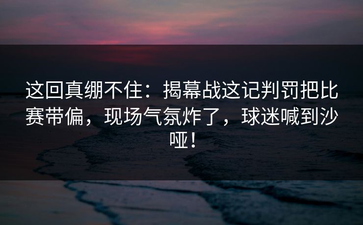 这回真绷不住:揭幕战这记判罚把比赛带偏,现场气氛炸了,球迷喊到沙哑! 这回真绷不住:揭幕战这记判罚把比赛带偏,现场气氛炸了,球迷喊到沙哑!
